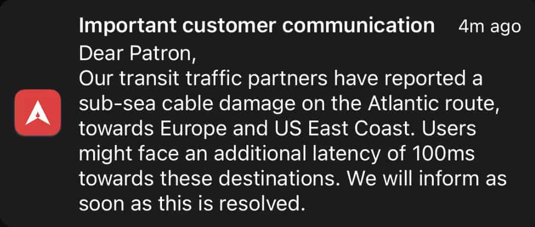 Our transit traffic partners have reported a sub-sea cable damage on the Atlantic route, towards Europe and US East Coast. Users might face an additional latency of 100ms towards these destinations. We will inform as soon as this is resolved.