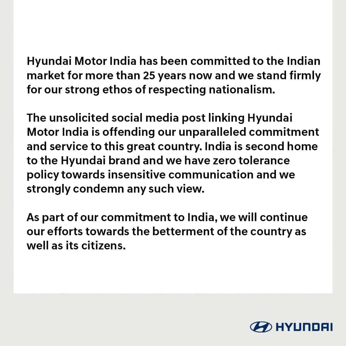 Hyundai Motor India has been committed to the Indian market for more than 25 years now and we stand firmly for our strong ethos of respecting nationalism. The unsolicited social media post linking Hyundai Motor India is offending our unparalleled commitment and service to this great country. India is second home to the Hyundai brand and we have zero tolerance policy towards insensitive communication and we strongly condemn any such view. As part of our commitment to India, we will continue our efforts towards the betterment of the country as well as its citizens. HYUNDAI